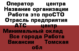 Оператор Call-центра › Название организации ­ Работа-это проСТО › Отрасль предприятия ­ АТС, call-центр › Минимальный оклад ­ 1 - Все города Работа » Вакансии   . Томская обл.